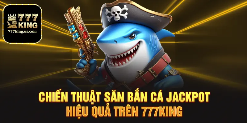 Chiến thuật săn bắn cá jackpot hiệu quả trên 777king